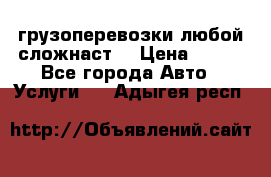 грузоперевозки любой сложнаст  › Цена ­ 100 - Все города Авто » Услуги   . Адыгея респ.